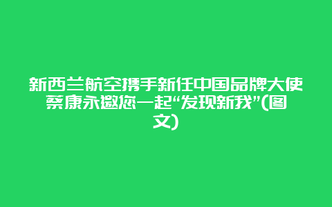 新西兰航空携手新任中国品牌大使蔡康永邀您一起“发现新我”(图文)