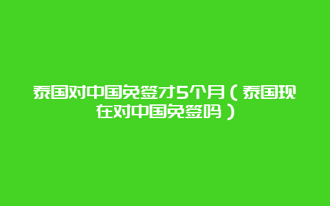 泰国对中国免签才5个月（泰国现在对中国免签吗）