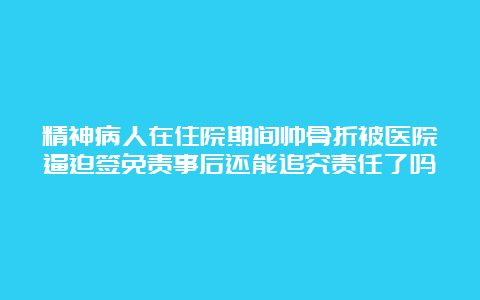 精神病人在住院期间帅骨折被医院逼迫签免责事后还能追究责任了吗