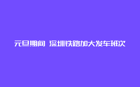 元旦期间 深圳铁路加大发车班次