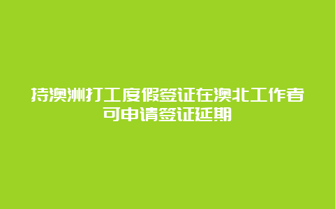 持澳洲打工度假签证在澳北工作者可申请签证延期