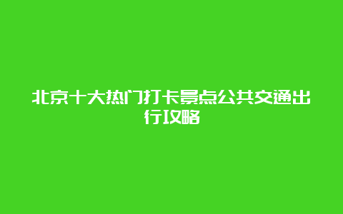 北京十大热门打卡景点公共交通出行攻略