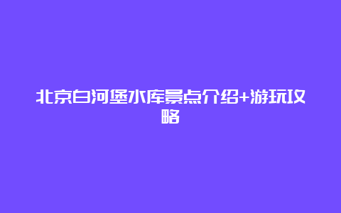 北京白河堡水库景点介绍+游玩攻略