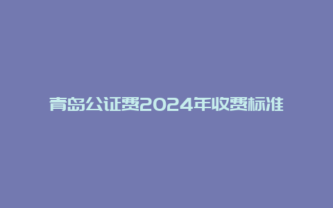 青岛公证费2024年收费标准