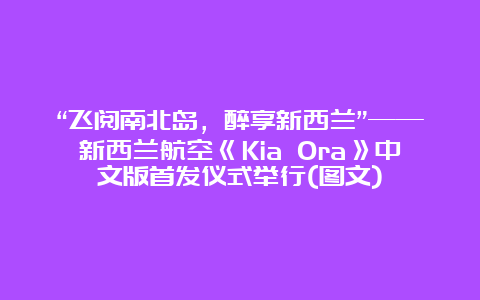 “飞阅南北岛，醉享新西兰”——新西兰航空《Kia Ora》中文版首发仪式举行(图文)