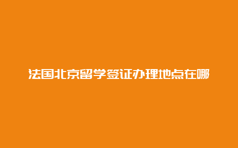 法国北京留学签证办理地点在哪