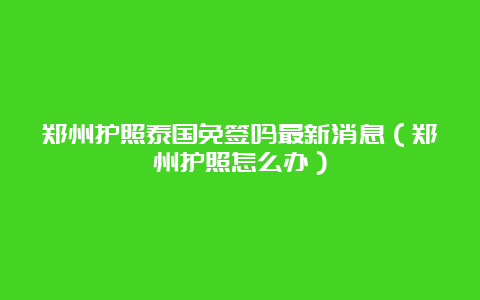 郑州护照泰国免签吗最新消息（郑州护照怎么办）