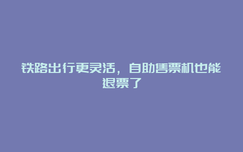 铁路出行更灵活，自助售票机也能退票了