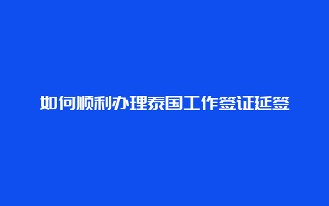 如何顺利办理泰国工作签证延签