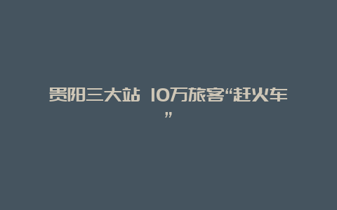 贵阳三大站 10万旅客“赶火车”