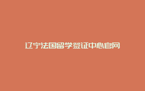 辽宁法国留学签证中心官网