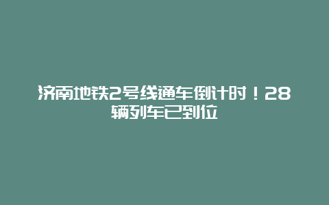 济南地铁2号线通车倒计时！28辆列车已到位