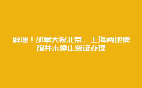 辟谣！加拿大祝北京、上海两地使馆并未停止签证办理