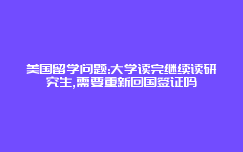 美国留学问题:大学读完继续读研究生,需要重新回国签证吗