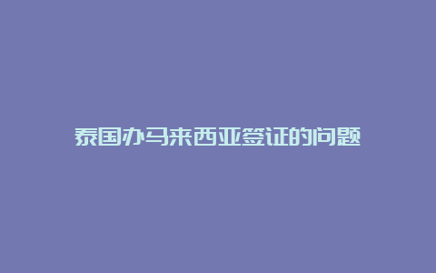 泰国办马来西亚签证的问题