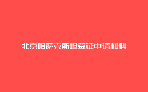 北京哈萨克斯坦签证申请材料