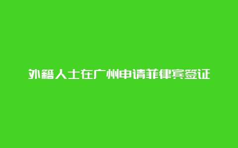 外籍人士在广州申请菲律宾签证