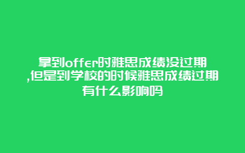 拿到offer时雅思成绩没过期,但是到学校的时候雅思成绩过期有什么影响吗