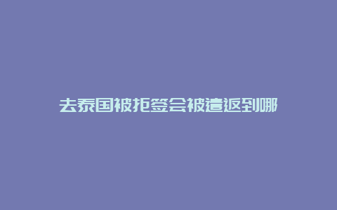 去泰国被拒签会被遣返到哪