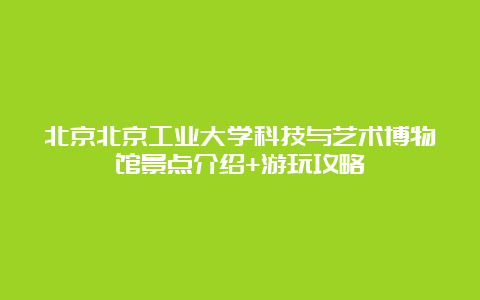 北京北京工业大学科技与艺术博物馆景点介绍+游玩攻略