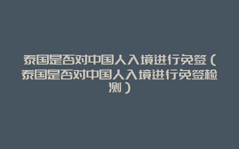 泰国是否对中国人入境进行免签（泰国是否对中国人入境进行免签检测）