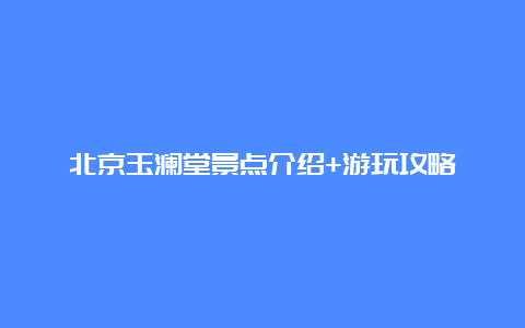 北京玉澜堂景点介绍+游玩攻略