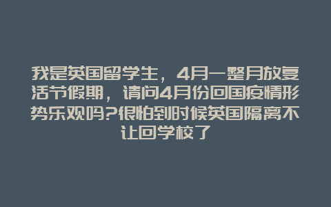 我是英国留学生，4月一整月放复活节假期，请问4月份回国疫情形势乐观吗?很怕到时候英国隔离不让回学校了