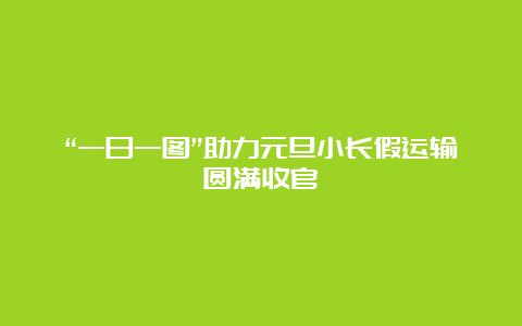 “一日一图”助力元旦小长假运输圆满收官