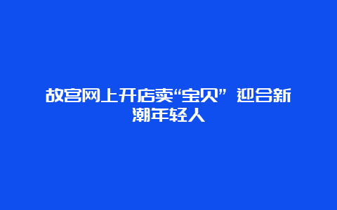 故宫网上开店卖“宝贝” 迎合新潮年轻人