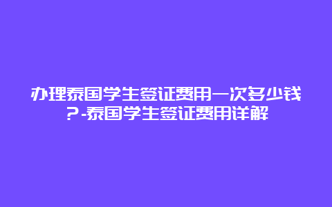 办理泰国学生签证费用一次多少钱？-泰国学生签证费用详解