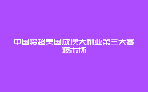 中国将超美国成澳大利亚第三大客源市场