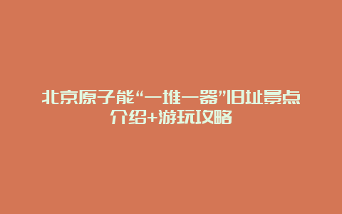 北京原子能“一堆一器”旧址景点介绍+游玩攻略