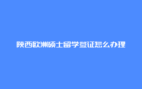 陕西欧洲硕士留学签证怎么办理