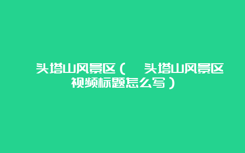 汕头塔山风景区（汕头塔山风景区视频标题怎么写）