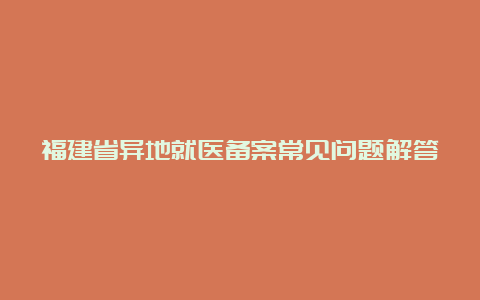 福建省异地就医备案常见问题解答