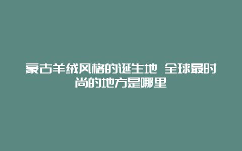 蒙古羊绒风格的诞生地 全球最时尚的地方是哪里