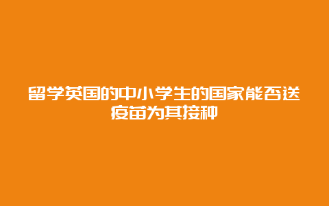 留学英国的中小学生的国家能否送疫苗为其接种