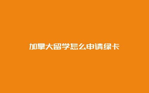 加拿大留学怎么申请绿卡