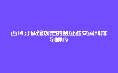 西班牙使馆规定的签证递交资料排列顺序