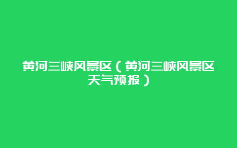 黄河三峡风景区（黄河三峡风景区天气预报）