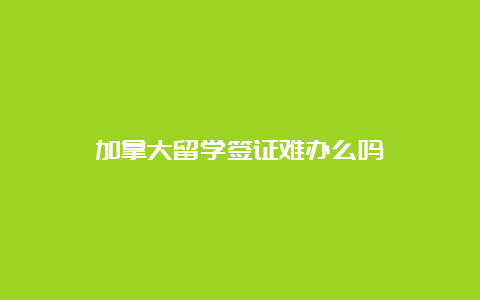 加拿大留学签证难办么吗