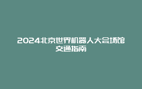 2024北京世界机器人大会场馆交通指南