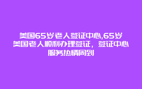 美国65岁老人签证中心,65岁美国老人顺利办理签证，签证中心服务热情周到