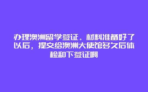 办理澳洲留学签证。材料准备好了以后，提交给澳洲大使馆多久后体检和下签证啊