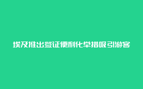 埃及推出签证便利化举措吸引游客