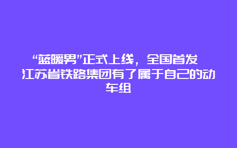 “蓝暖男”正式上线，全国首发 江苏省铁路集团有了属于自己的动车组