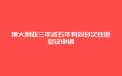 澳大利亚三年或五年有效多次往返签证申请