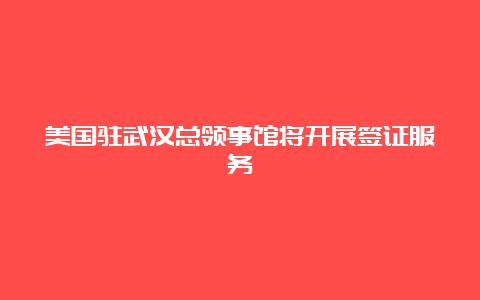 美国驻武汉总领事馆将开展签证服务