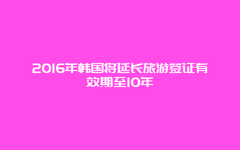 2016年韩国将延长旅游签证有效期至10年