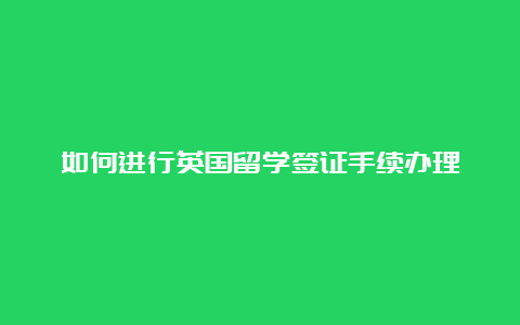 如何进行英国留学签证手续办理